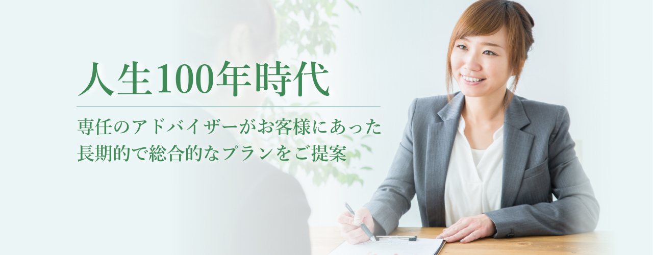 人生100年時代 専任のアドバイザーがお客様にあった長期的で総合的なプランをご提案