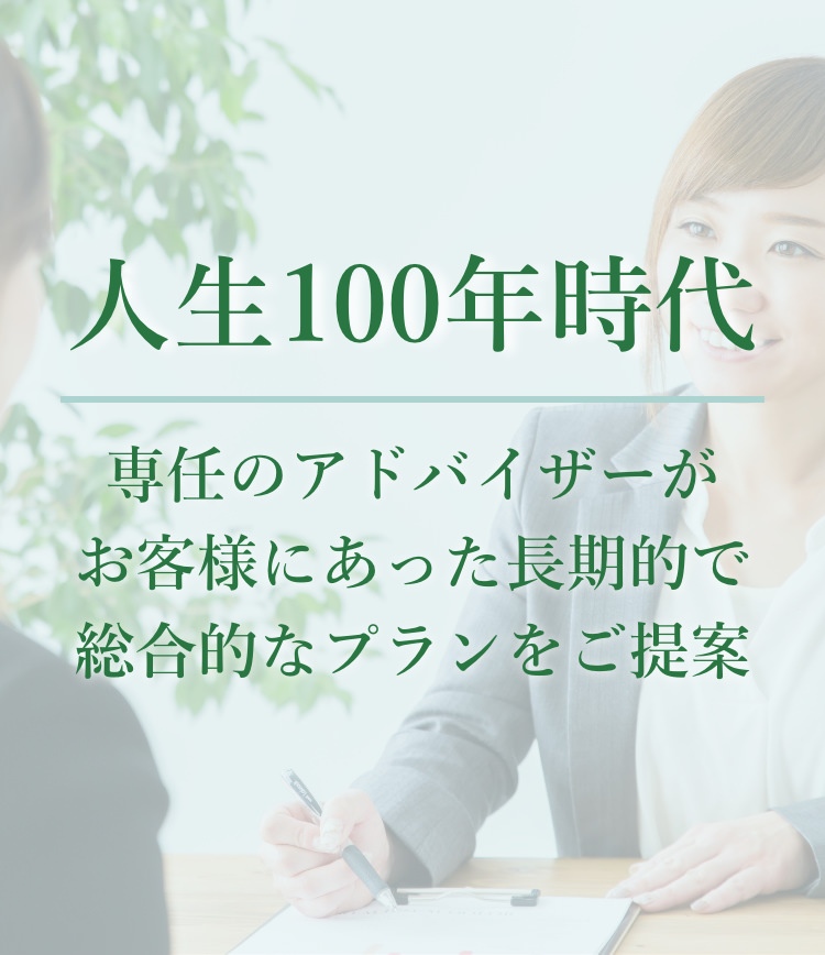 人生100年時代 専任のアドバイザーがお客様にあった長期的で総合的なプランをご提案